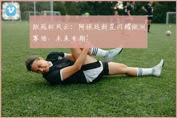 欧冠杯风云：阿根廷新星闪耀欧洲赛场，未来可期！