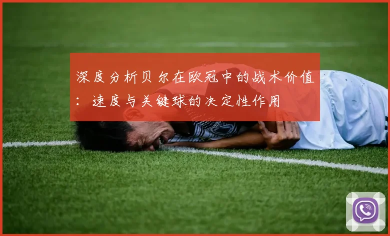 深度分析贝尔在欧冠中的战术价值：速度与关键球的决定性作用
