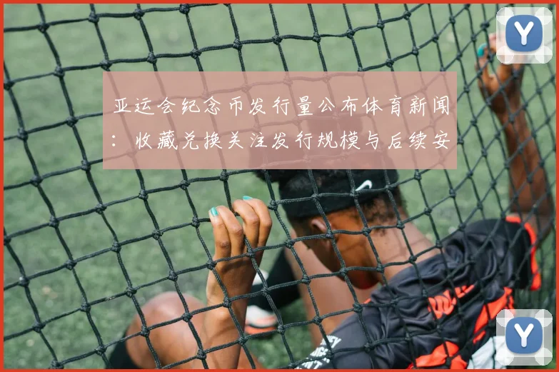 亚运会纪念币发行量公布体育新闻：收藏兑换关注发行规模与后续安排