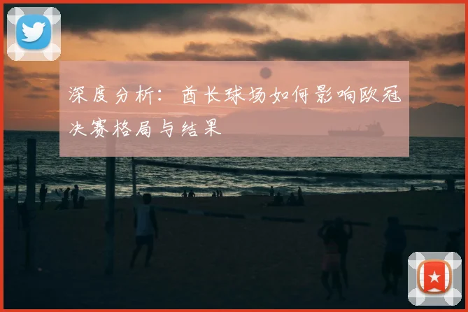 深度分析：酋长球场如何影响欧冠决赛格局与结果