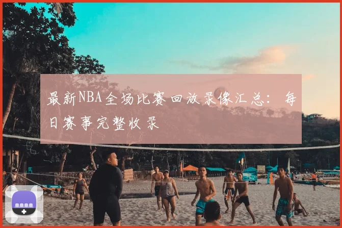 最新NBA全场比赛回放录像汇总：每日赛事完整收录