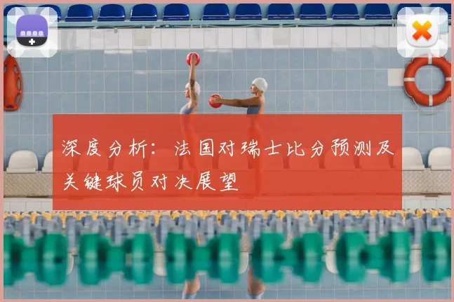 深度分析：法国对瑞士比分预测及关键球员对决展望