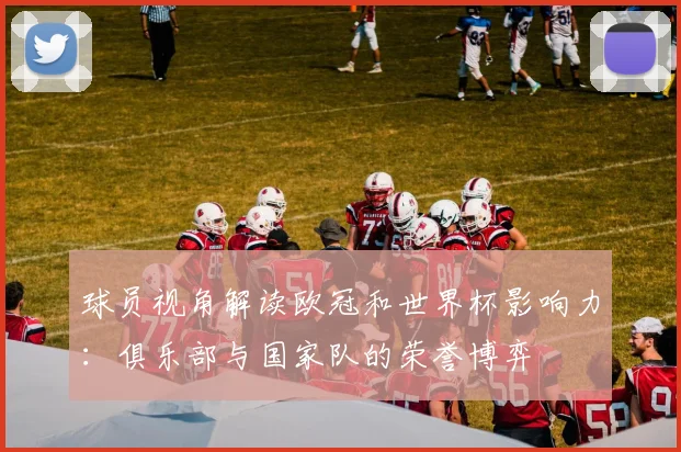 球员视角解读欧冠和世界杯影响力：俱乐部与国家队的荣誉博弈