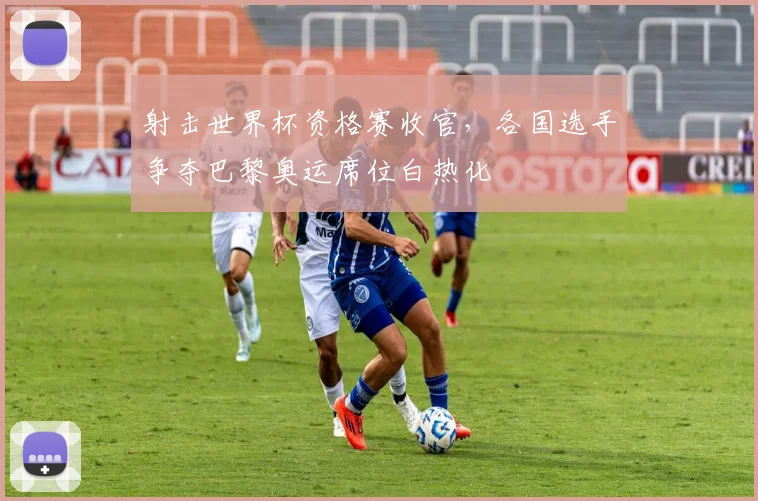 射击世界杯资格赛收官，各国选手争夺巴黎奥运席位白热化