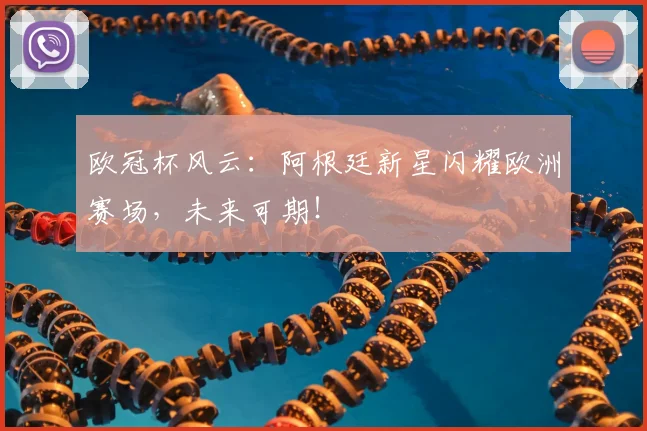 欧冠杯风云：阿根廷新星闪耀欧洲赛场，未来可期！