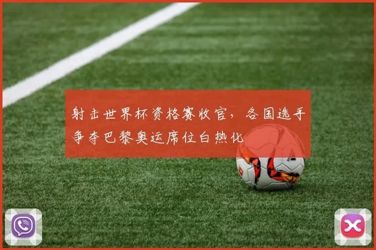 射击世界杯资格赛收官，各国选手争夺巴黎奥运席位白热化