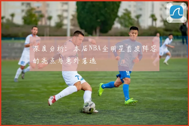 深度分析：本届NBA全明星首发阵容的亮点与意外落选