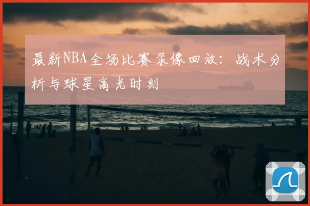最新NBA全场比赛录像回放：战术分析与球星高光时刻